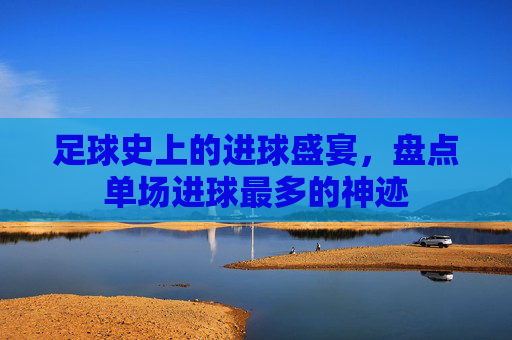 足球史上的进球盛宴，盘点单场进球最多的神迹