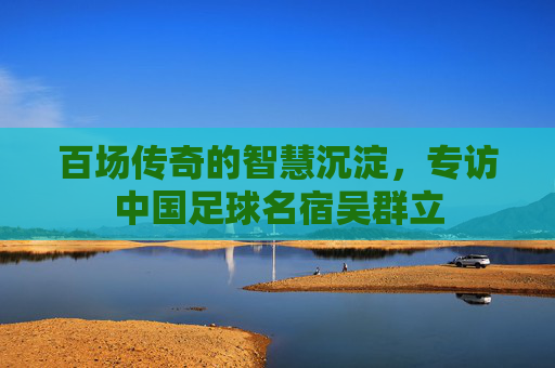 百场传奇的智慧沉淀,专访中国足球名宿吴群立