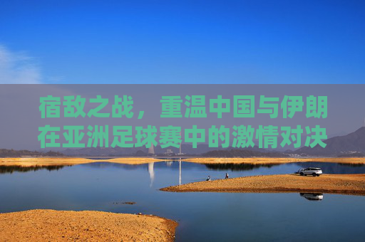宿敌之战,重温中国与伊朗在亚洲足球赛中的激情对决