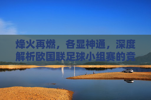 烽火再燃,各显神通,深度解析欧国联足球小组赛的竞技价值