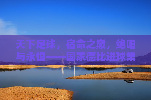 天下足球,宿命之巅,绝唱与永恒——国家德比进球集锦