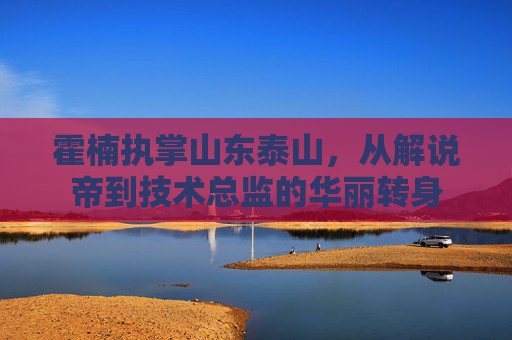 霍楠执掌山东泰山,从解说帝到技术总监的华丽转身