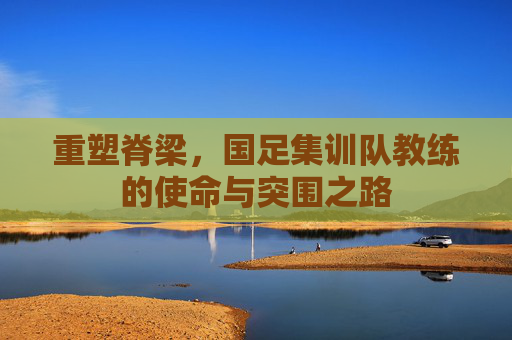 重塑脊梁,国足集训队教练的使命与突围之路