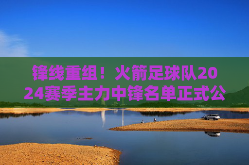 锋线重组!火箭足球队2024赛季主力中锋名单正式公布