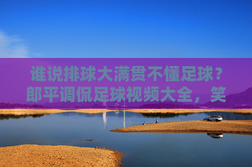 谁说排球大满贯不懂足球?郎平调侃足球视频大全,笑翻全网