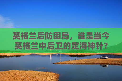 英格兰后防困局，谁是当今英格兰中后卫的定海神针？