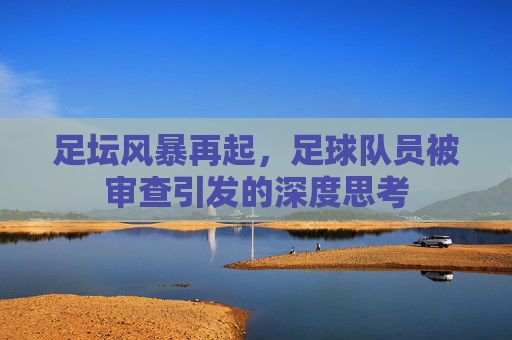 足坛风暴再起，足球队员被审查引发的深度思考
