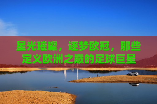 星光璀璨，逐梦欧冠，那些定义欧洲之巅的足球巨星