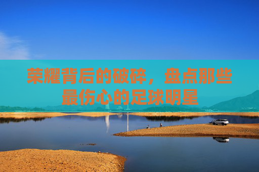 荣耀背后的破碎,盘点那些最伤心的足球明星