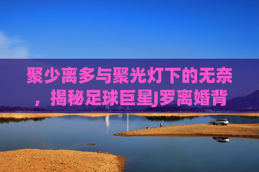 聚少离多与聚光灯下的无奈,揭秘足球巨星J罗离婚背后的深层原因