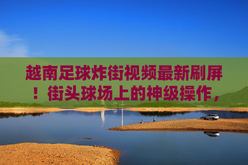 越南足球炸街视频最新刷屏!街头球场上的神级操作,细节控看了都说绝