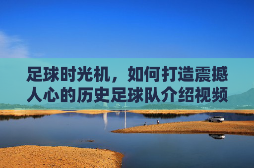 足球时光机,如何打造震撼人心的历史足球队介绍视频