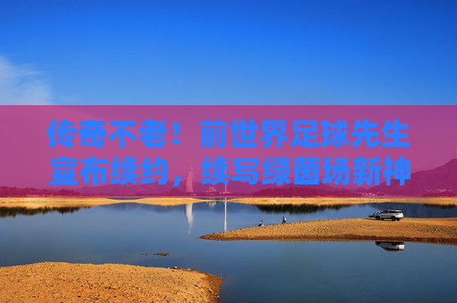 传奇不老!前世界足球先生宣布续约,续写绿茵场新神话