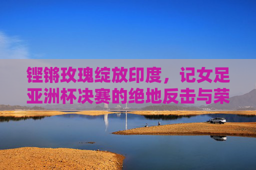铿锵玫瑰绽放印度,记女足亚洲杯决赛的绝地反击与荣耀时刻