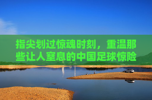 指尖划过惊魂时刻,重温那些让人窒息的中国足球惊险视频