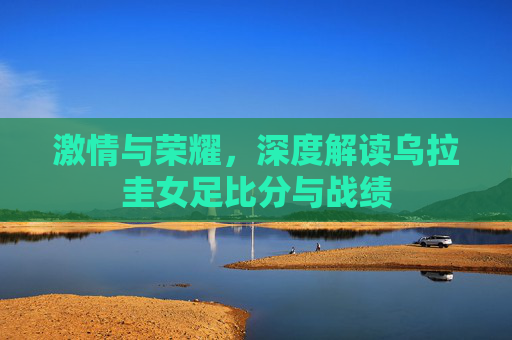 激情与荣耀，深度解读乌拉圭女足比分与战绩