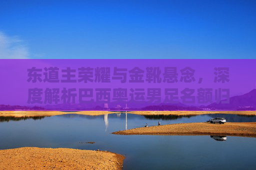 东道主荣耀与金靴悬念,深度解析巴西奥运男足名额归属