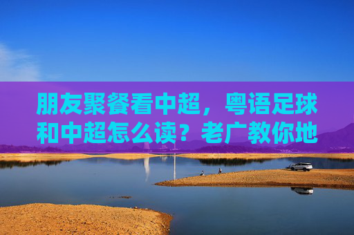 朋友聚餐看中超，粤语足球和中超怎么读？老广教你地道发音！