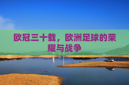 欧冠三十载,欧洲足球的荣耀与战争