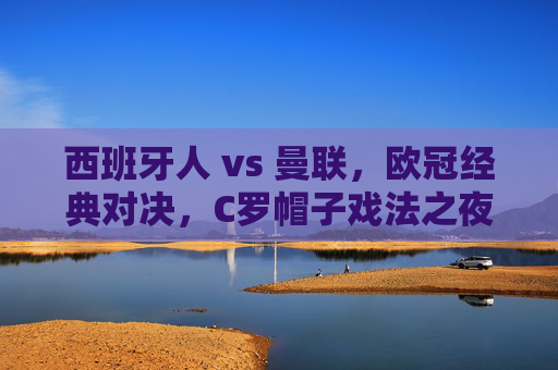 西班牙人 vs 曼联，欧冠经典对决，C罗帽子戏法之夜的回忆与启示