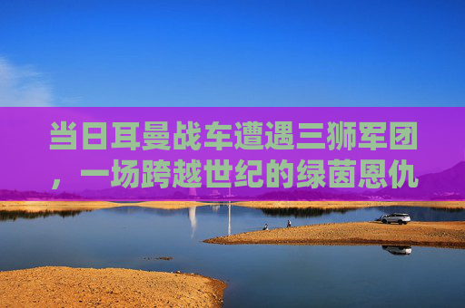 当日耳曼战车遭遇三狮军团，一场跨越世纪的绿茵恩仇录