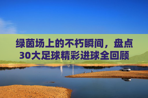 绿茵场上的不朽瞬间,盘点30大足球精彩进球全回顾