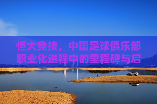 恒大竞技,中国足球俱乐部职业化进程中的里程碑与启示
