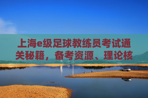 上海e级足球教练员考试通关秘籍,备考资源、理论核心与答案背后的逻辑