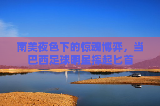 南美夜色下的惊魂博弈,当巴西足球明星挥起匕首