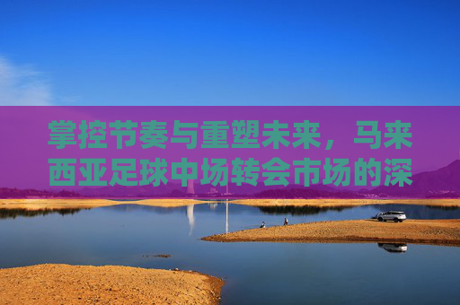 掌控节奏与重塑未来,马来西亚足球中场转会市场的深度观察