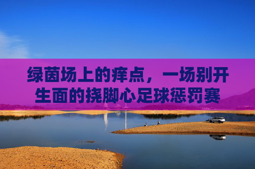 绿茵场上的痒点,一场别开生面的挠脚心足球惩罚赛