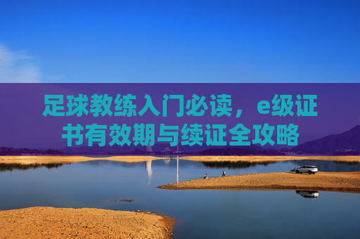 足球教练入门必读,e级证书有效期与续证全攻略