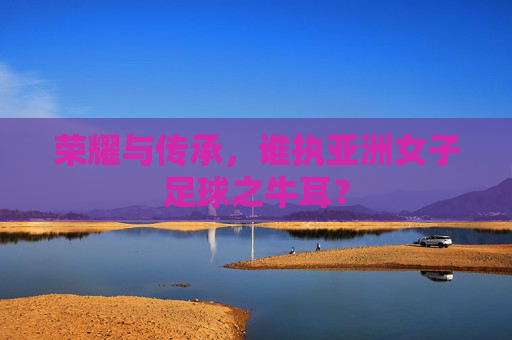荣耀与传承,谁执亚洲女子足球之牛耳?