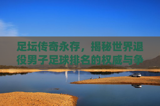 足坛传奇永存,揭秘世界退役男子足球排名的权威与争议