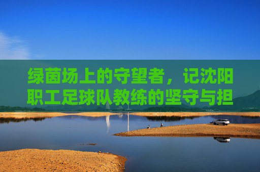 绿茵场上的守望者,记沈阳职工足球队教练的坚守与担当