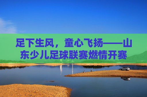 足下生风,童心飞扬——山东少儿足球联赛燃情开赛