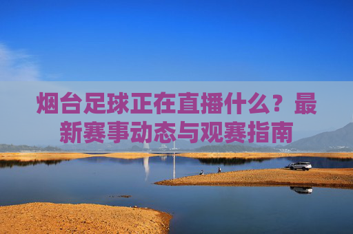 烟台足球正在直播什么？最新赛事动态与观赛指南