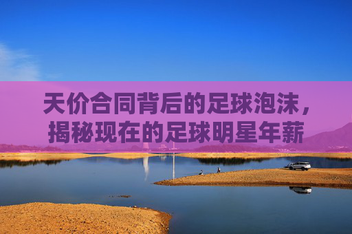 天价合同背后的足球泡沫,揭秘现在的足球明星年薪
