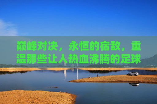 巅峰对决,永恒的宿敌,重温那些让人热血沸腾的足球双神互相竞争视频