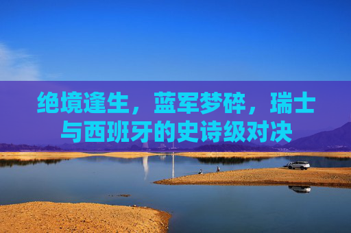 绝境逢生,蓝军梦碎,瑞士与西班牙的史诗级对决