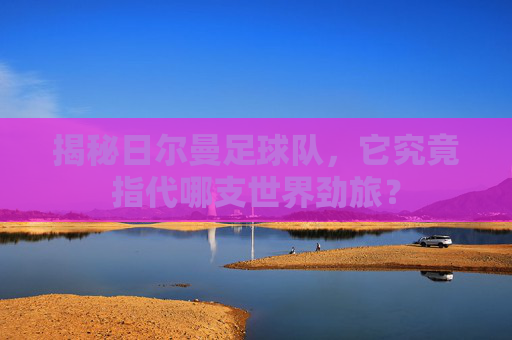 揭秘日尔曼足球队,它究竟指代哪支世界劲旅?