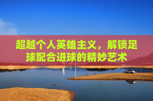 超越个人英雄主义,解锁足球配合进球的精妙艺术