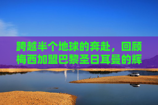 跨越半个地球的奔赴,回顾梅西加盟巴黎圣日耳曼的辉煌时刻