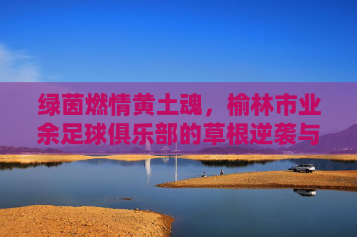 绿茵燃情黄土魂,榆林市业余足球俱乐部的草根逆袭与热血图景