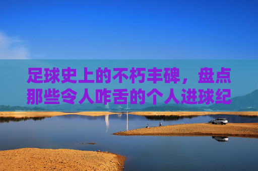 足球史上的不朽丰碑,盘点那些令人咋舌的个人进球纪录