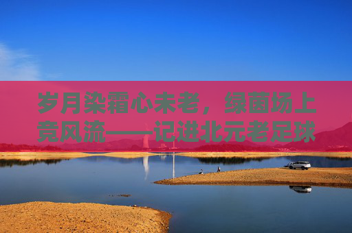 岁月染霜心未老,绿茵场上竞风流——记进北元老足球队