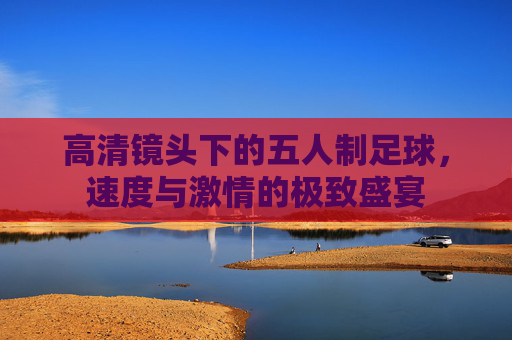 高清镜头下的五人制足球，速度与激情的极致盛宴