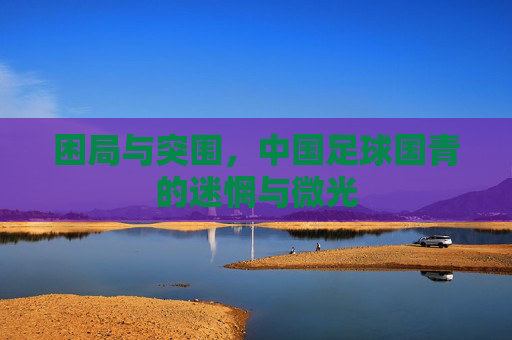 困局与突围,中国足球国青的迷惘与微光
