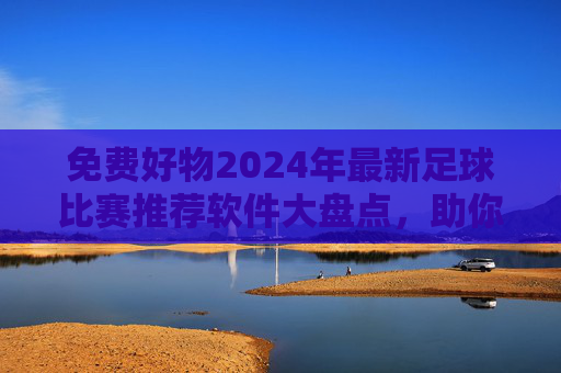 免费好物2024年最新足球比赛推荐软件大盘点,助你精准看球不迷路