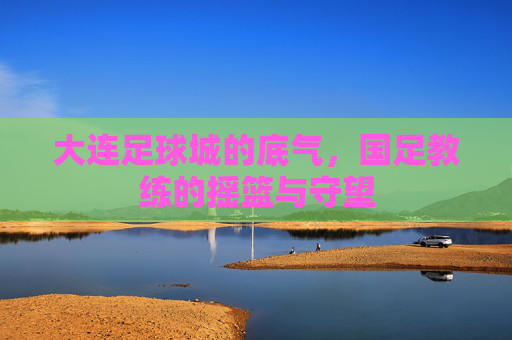 大连足球城的底气,国足教练的摇篮与守望